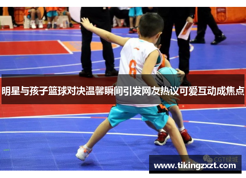 明星与孩子篮球对决温馨瞬间引发网友热议可爱互动成焦点
