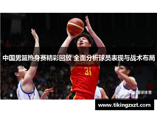 中国男篮热身赛精彩回放 全面分析球员表现与战术布局