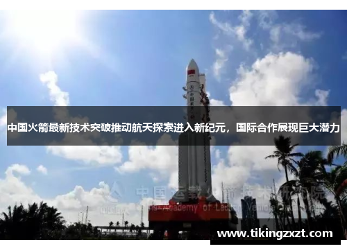 中国火箭最新技术突破推动航天探索进入新纪元，国际合作展现巨大潜力