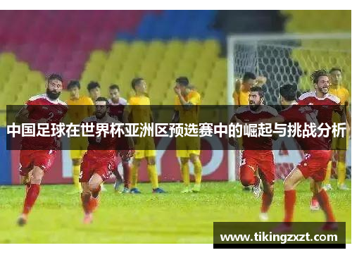 中国足球在世界杯亚洲区预选赛中的崛起与挑战分析