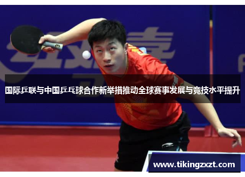 国际乒联与中国乒乓球合作新举措推动全球赛事发展与竞技水平提升